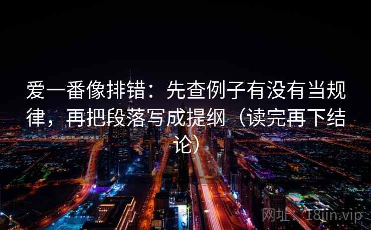 爱一番像排错：先查例子有没有当规律，再把段落写成提纲（读完再下结论）