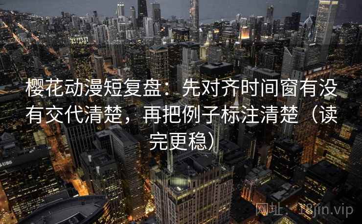 樱花动漫短复盘：先对齐时间窗有没有交代清楚，再把例子标注清楚（读完更稳）