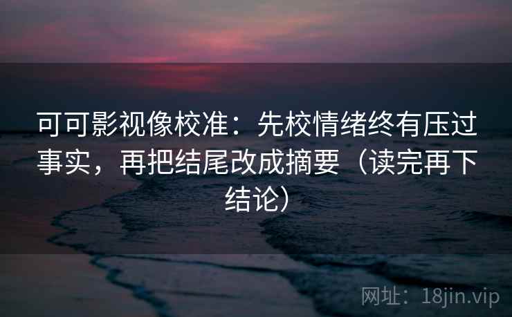 可可影视像校准：先校情绪终有压过事实，再把结尾改成摘要（读完再下结论）