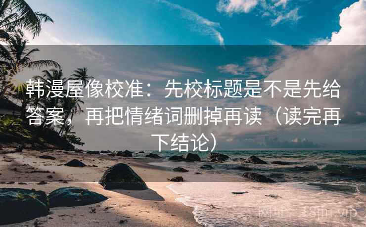 韩漫屋像校准:先校标题是不是先给答案,再把情绪词删掉再读(读完再下结论) 韩漫屋像校准:先校标题是不是先给答案,再把情绪词删掉再读(读完再下结论)