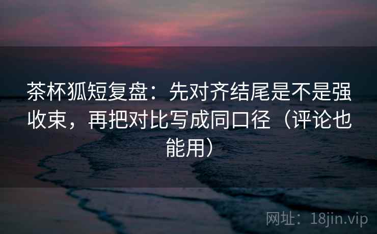 茶杯狐短复盘：先对齐结尾是不是强收束，再把对比写成同口径（评论也能用）