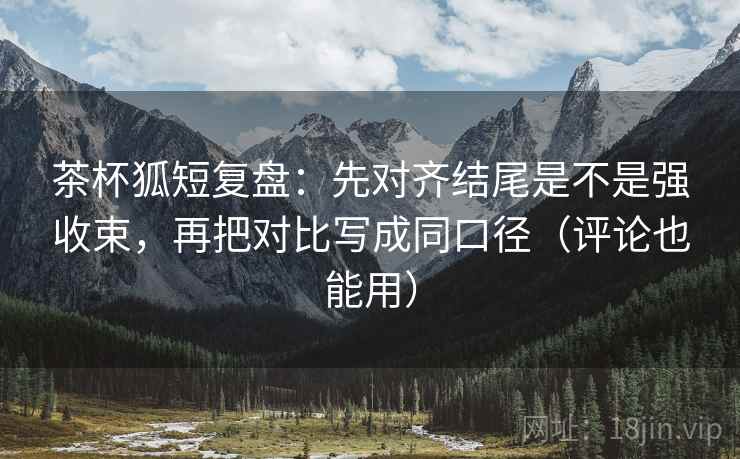 茶杯狐短复盘：先对齐结尾是不是强收束，再把对比写成同口径（评论也能用）