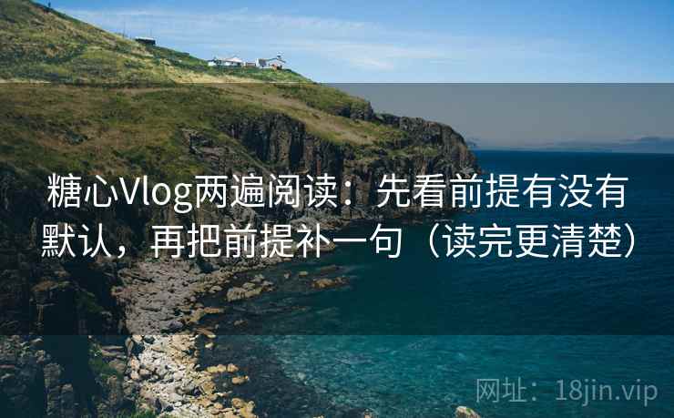 糖心Vlog两遍阅读：先看前提有没有默认，再把前提补一句（读完更清楚）