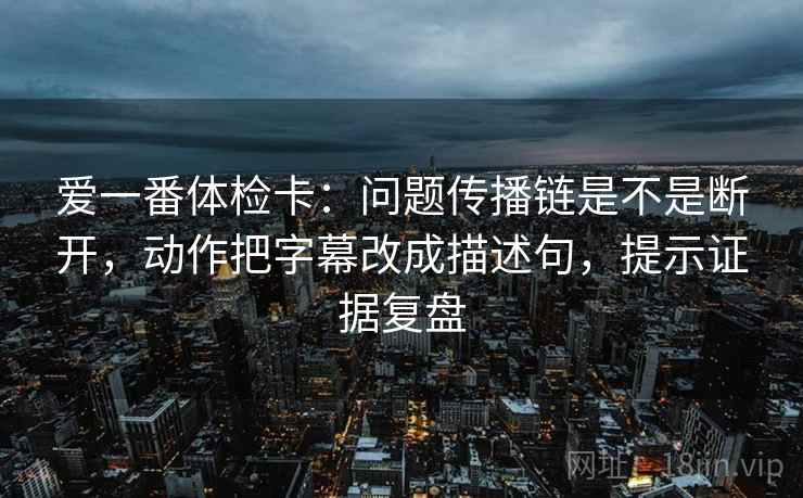 爱一番体检卡:问题传播链是不是断开,动作把字幕改成描述句,提示证据复盘 爱一番体检卡:问题传播链是不是断开,动作把字幕改成描述句,提示证据复盘