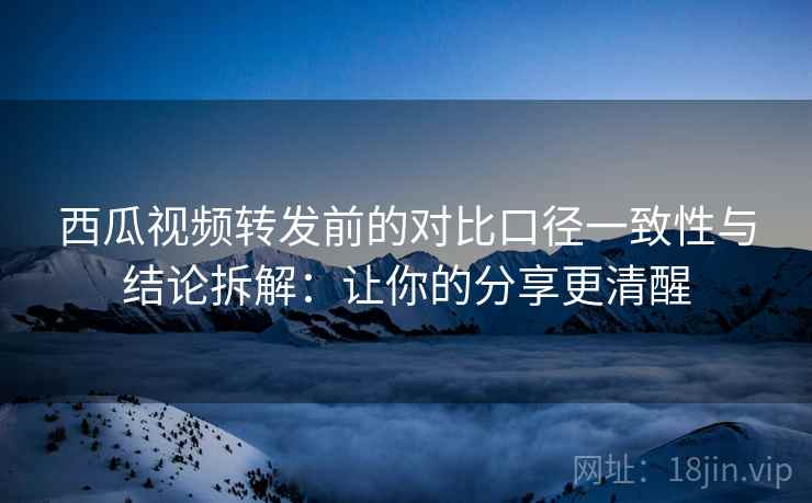 西瓜视频转发前的对比口径一致性与结论拆解:让你的分享更清醒 西瓜视频转发前的对比口径一致性与结论拆解:让你的分享更清醒