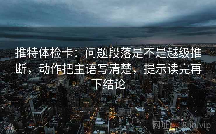 推特体检卡:问题段落是不是越级推断,动作把主语写清楚,提示读完再下结论 推特体检卡:问题段落是不是越级推断,动作把主语写清楚,提示读完再下结论
