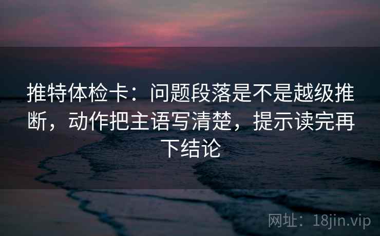 推特体检卡:问题段落是不是越级推断,动作把主语写清楚,提示读完再下结论 推特体检卡:问题段落是不是越级推断,动作把主语写清楚,提示读完再下结论