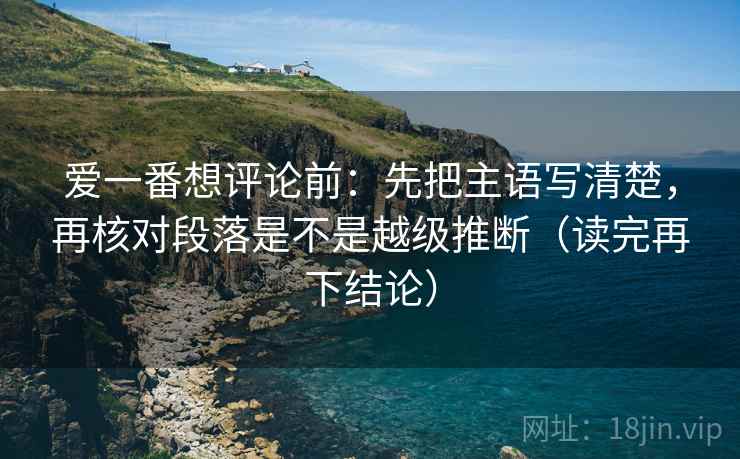 爱一番想评论前:先把主语写清楚,再核对段落是不是越级推断(读完再下结论) 爱一番想评论前:先把主语写清楚,再核对段落是不是越级推断(读完再下结论)