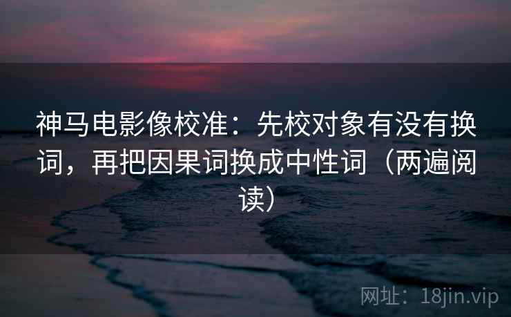 神马电影像校准：先校对象有没有换词，再把因果词换成中性词（两遍阅读）