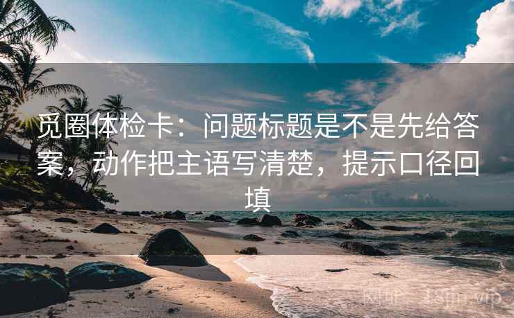 觅圈体检卡：问题标题是不是先给答案，动作把主语写清楚，提示口径回填