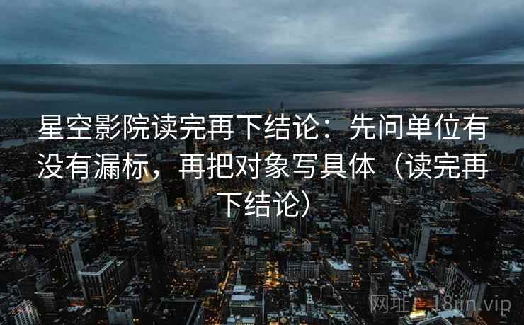 星空影院读完再下结论:先问单位有没有漏标,再把对象写具体(读完再下结论) 星空影院读完再下结论:先问单位有没有漏标,再把对象写具体(读完再下结论)