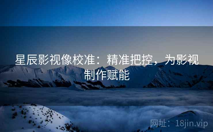 星辰影视像校准:精准把控,为影视制作赋能 星辰影视像校准:精准把控,为影视制作赋能