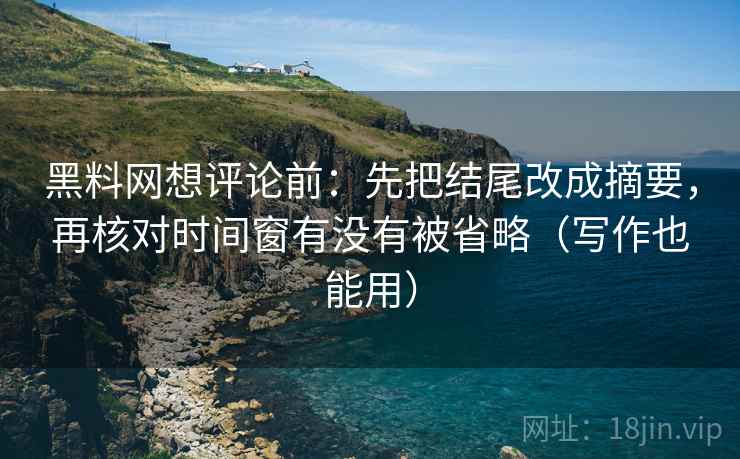 黑料网想评论前：先把结尾改成摘要，再核对时间窗有没有被省略（写作也能用）