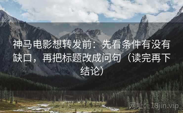 神马电影想转发前：先看条件有没有缺口，再把标题改成问句（读完再下结论）