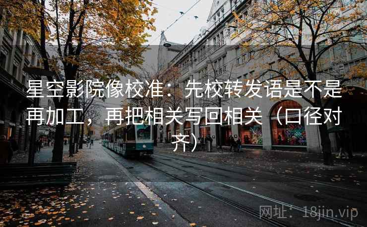 星空影院像校准：先校转发语是不是再加工，再把相关写回相关（口径对齐）