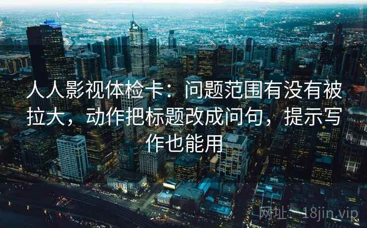 人人影视体检卡：问题范围有没有被拉大，动作把标题改成问句，提示写作也能用