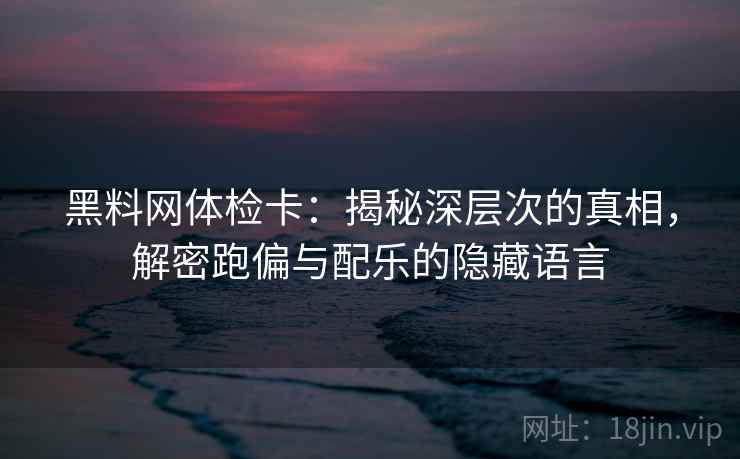 黑料网体检卡：揭秘深层次的真相，解密跑偏与配乐的隐藏语言