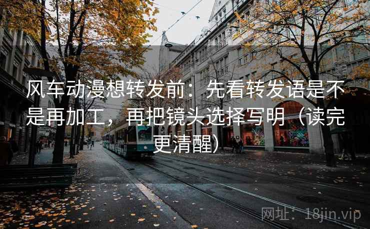 风车动漫想转发前：先看转发语是不是再加工，再把镜头选择写明（读完更清醒）