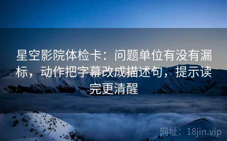 星空影院体检卡：问题单位有没有漏标，动作把字幕改成描述句，提示读完更清醒