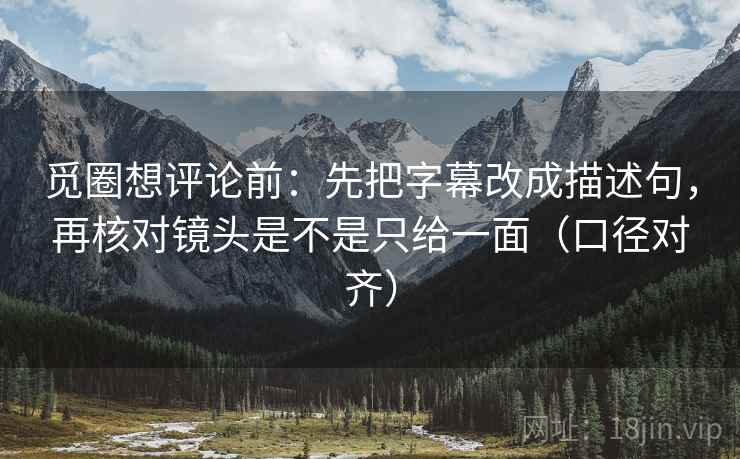 觅圈想评论前：先把字幕改成描述句，再核对镜头是不是只给一面（口径对齐）