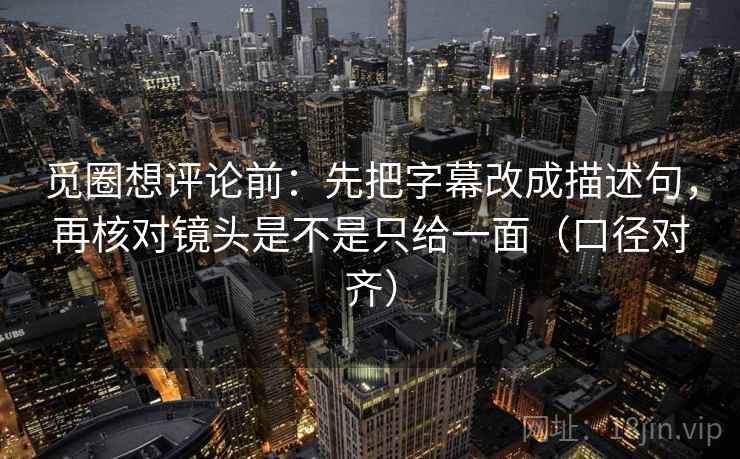 觅圈想评论前：先把字幕改成描述句，再核对镜头是不是只给一面（口径对齐）