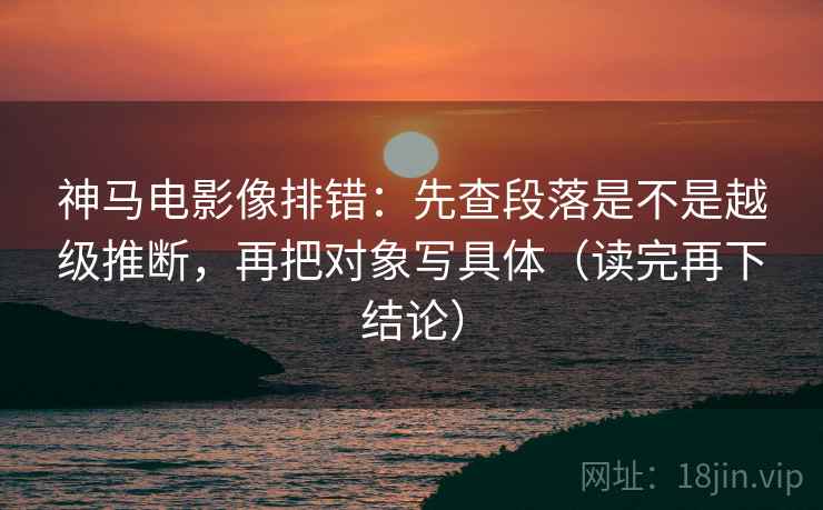 神马电影像排错：先查段落是不是越级推断，再把对象写具体（读完再下结论）
