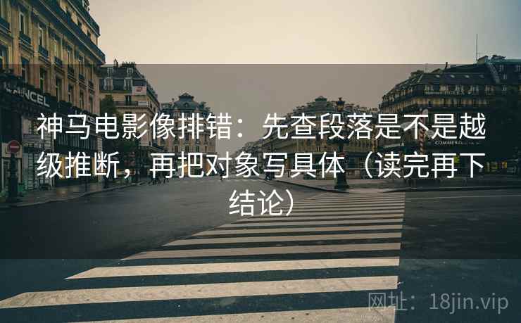 神马电影像排错：先查段落是不是越级推断，再把对象写具体（读完再下结论）