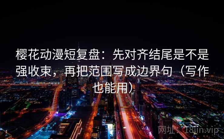 樱花动漫短复盘：先对齐结尾是不是强收束，再把范围写成边界句（写作也能用）
