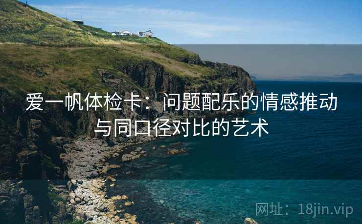爱一帆体检卡：问题配乐的情感推动与同口径对比的艺术