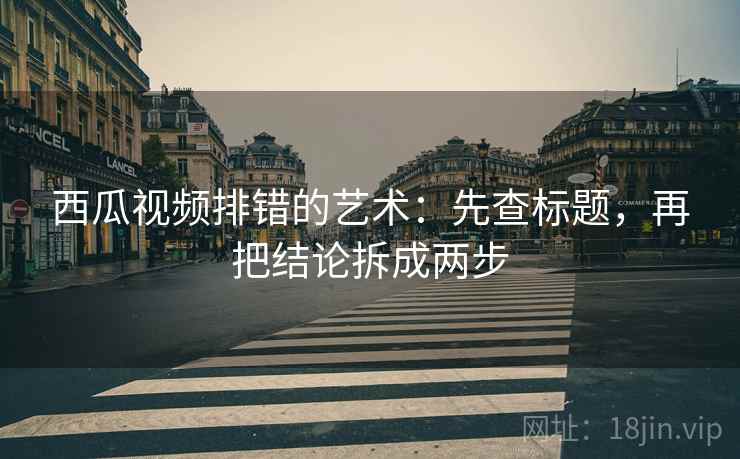 西瓜视频排错的艺术：先查标题，再把结论拆成两步