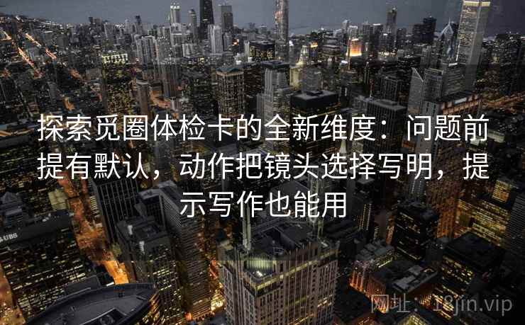 探索觅圈体检卡的全新维度：问题前提有默认，动作把镜头选择写明，提示写作也能用