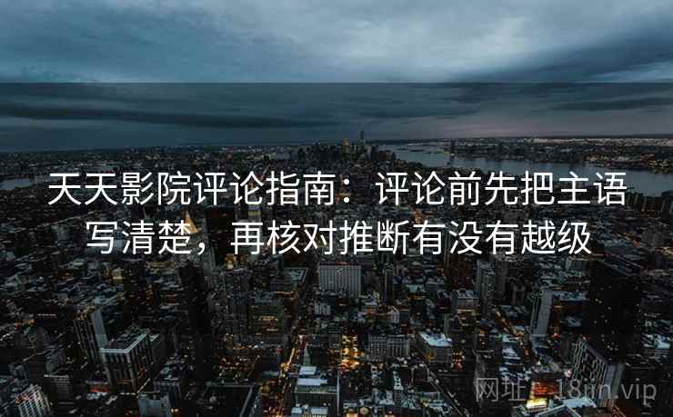天天影院评论指南：评论前先把主语写清楚，再核对推断有没有越级