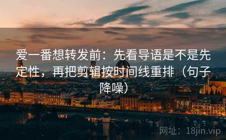 爱一番想转发前：先看导语是不是先定性，再把剪辑按时间线重排（句子降噪）