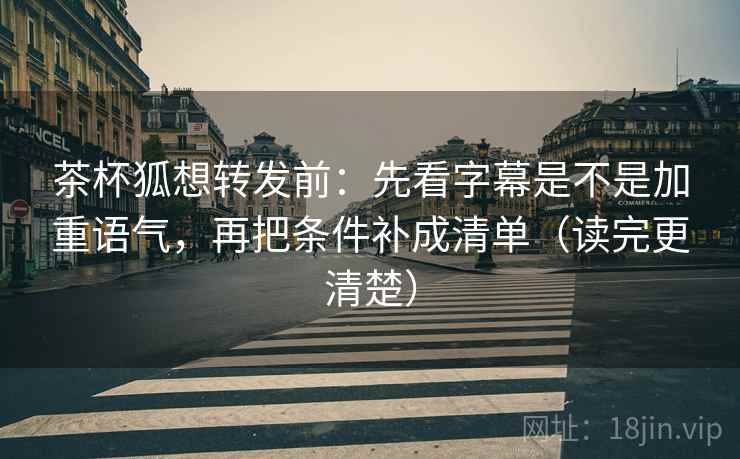 茶杯狐想转发前：先看字幕是不是加重语气，再把条件补成清单（读完更清楚）