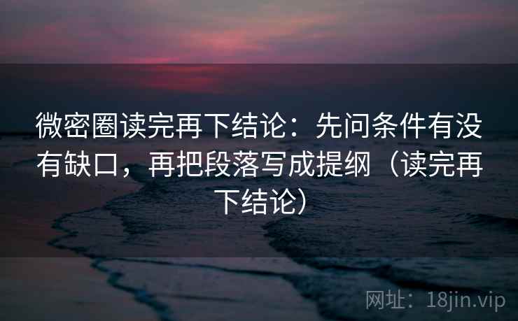 微密圈读完再下结论：先问条件有没有缺口，再把段落写成提纲（读完再下结论）
