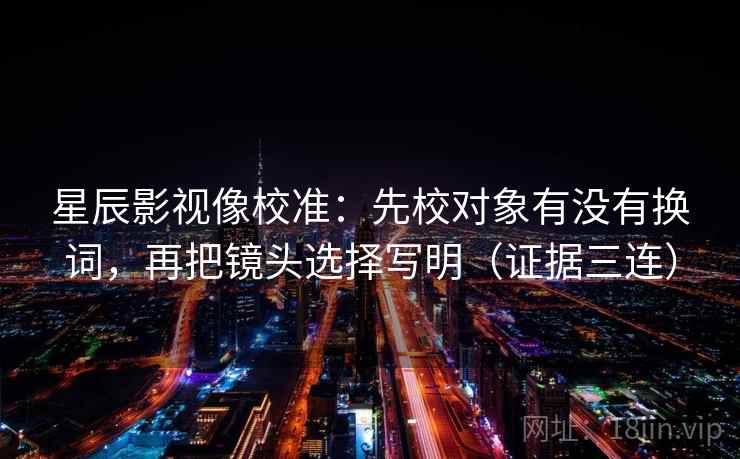 星辰影视像校准：先校对象有没有换词，再把镜头选择写明（证据三连）