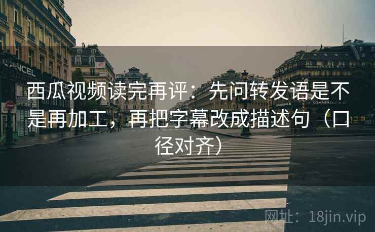西瓜视频读完再评：先问转发语是不是再加工，再把字幕改成描述句（口径对齐）