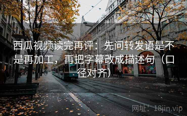 西瓜视频读完再评：先问转发语是不是再加工，再把字幕改成描述句（口径对齐）