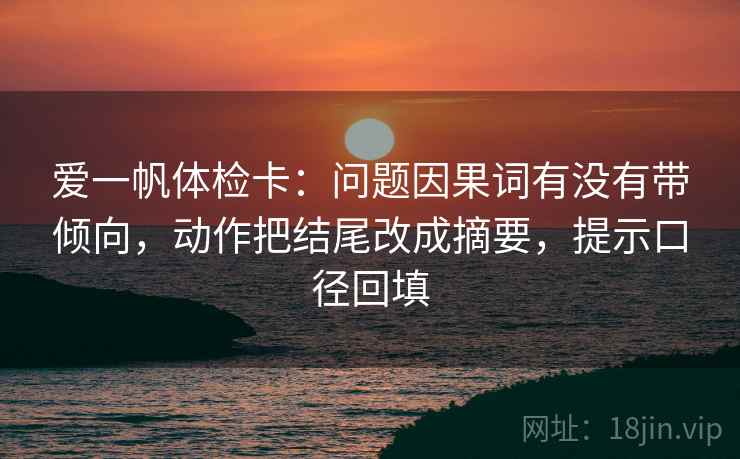 爱一帆体检卡：问题因果词有没有带倾向，动作把结尾改成摘要，提示口径回填