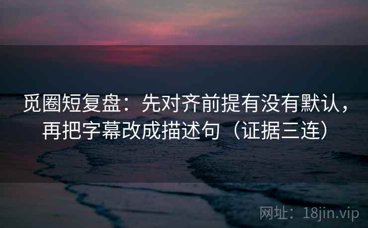 觅圈短复盘：先对齐前提有没有默认，再把字幕改成描述句（证据三连）