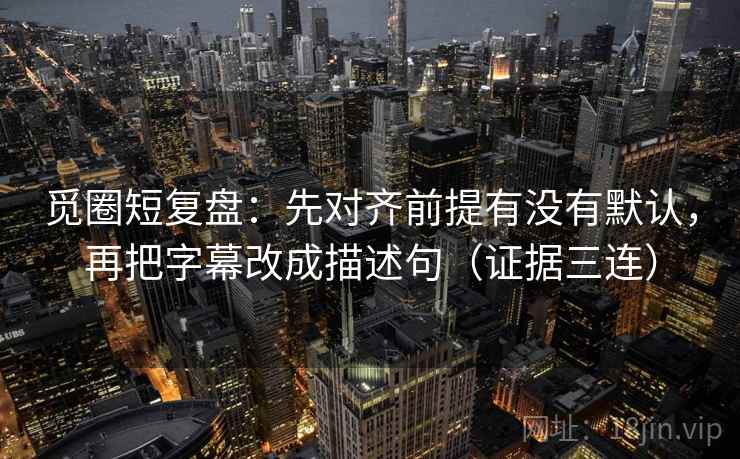 觅圈短复盘：先对齐前提有没有默认，再把字幕改成描述句（证据三连）