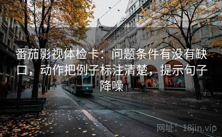 番茄影视体检卡：问题条件有没有缺口，动作把例子标注清楚，提示句子降噪