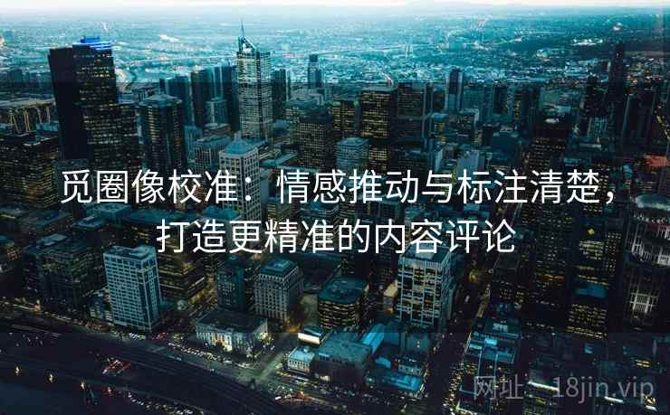 觅圈像校准：情感推动与标注清楚，打造更精准的内容评论