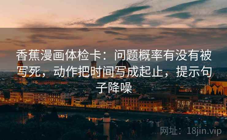 香蕉漫画体检卡：问题概率有没有被写死，动作把时间写成起止，提示句子降噪