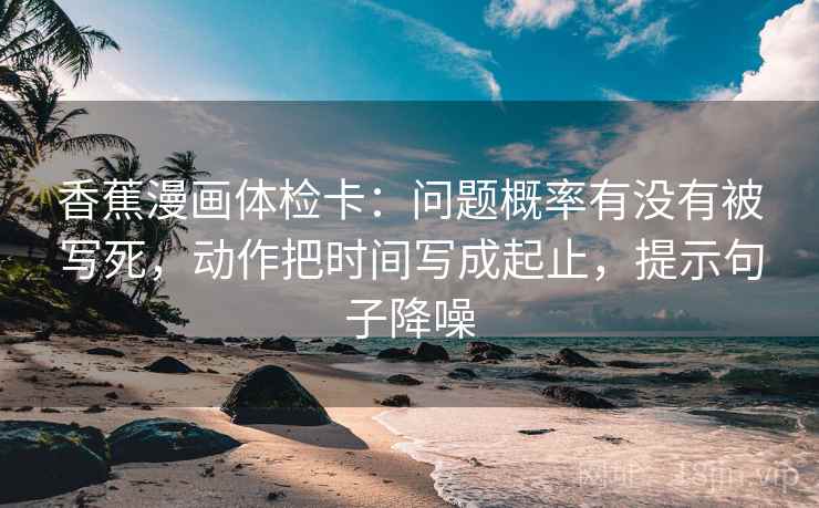 香蕉漫画体检卡：问题概率有没有被写死，动作把时间写成起止，提示句子降噪
