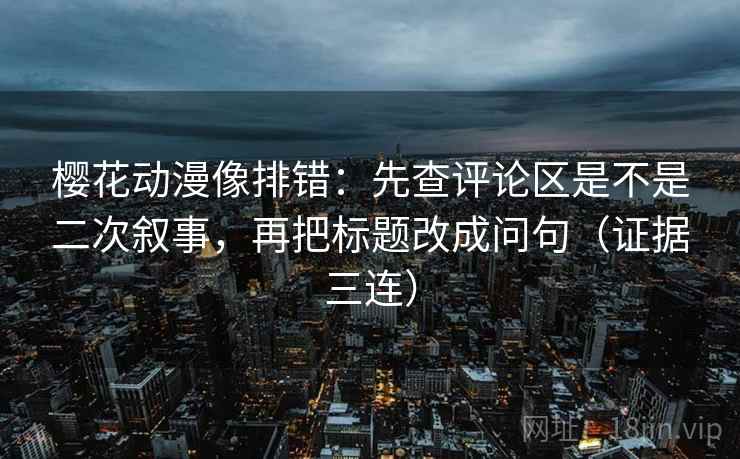 樱花动漫像排错：先查评论区是不是二次叙事，再把标题改成问句（证据三连）